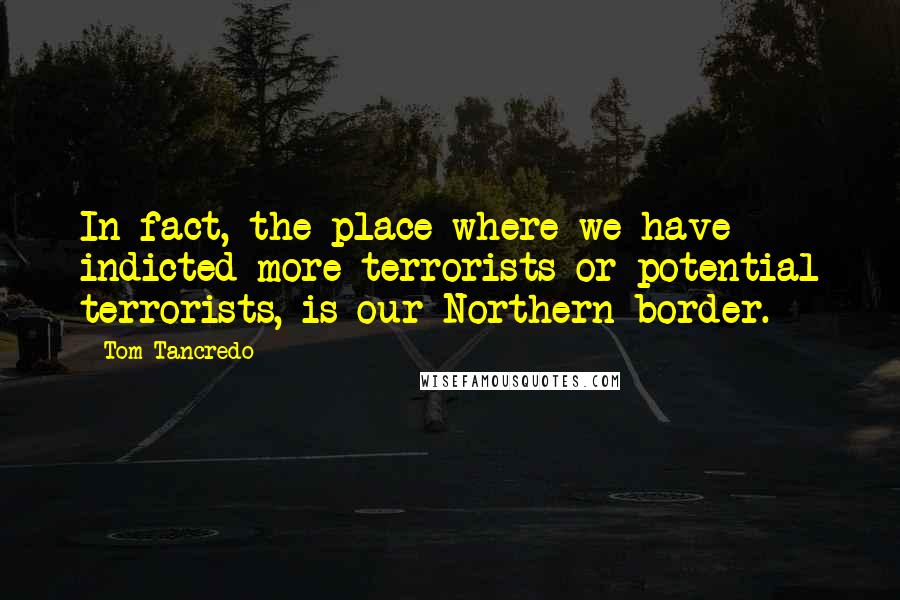 Tom Tancredo Quotes: In fact, the place where we have indicted more terrorists or potential terrorists, is our Northern border.