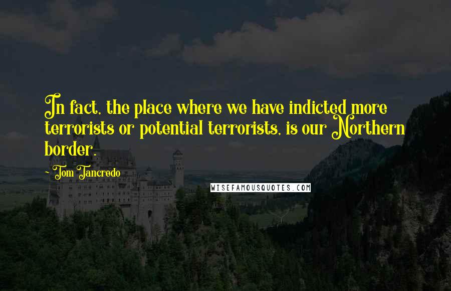 Tom Tancredo Quotes: In fact, the place where we have indicted more terrorists or potential terrorists, is our Northern border.