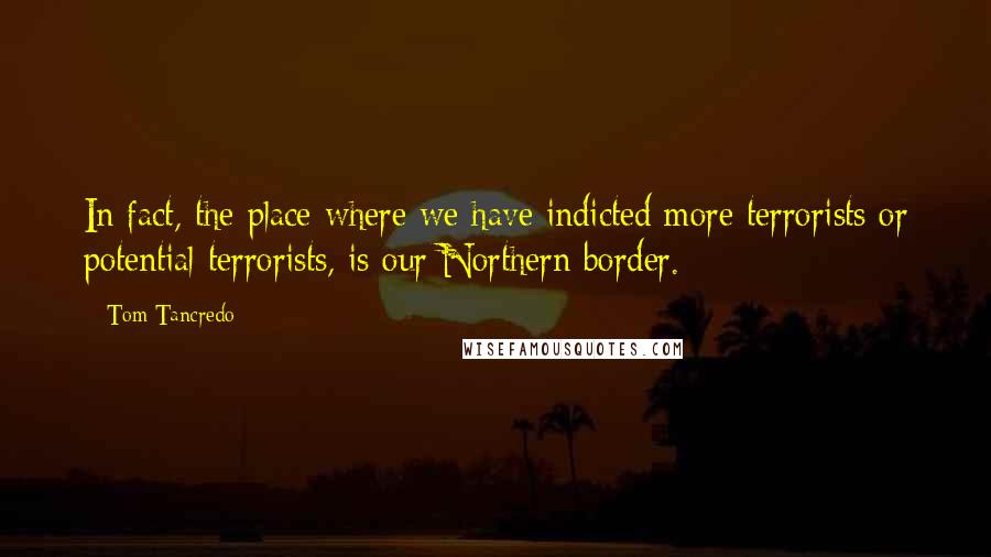 Tom Tancredo Quotes: In fact, the place where we have indicted more terrorists or potential terrorists, is our Northern border.