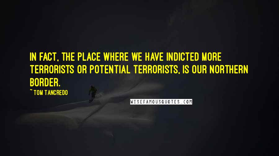 Tom Tancredo Quotes: In fact, the place where we have indicted more terrorists or potential terrorists, is our Northern border.
