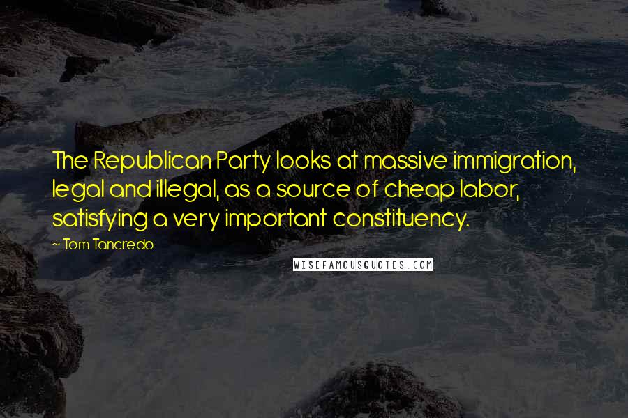 Tom Tancredo Quotes: The Republican Party looks at massive immigration, legal and illegal, as a source of cheap labor, satisfying a very important constituency.
