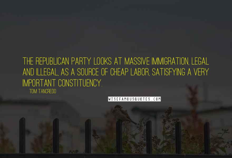 Tom Tancredo Quotes: The Republican Party looks at massive immigration, legal and illegal, as a source of cheap labor, satisfying a very important constituency.