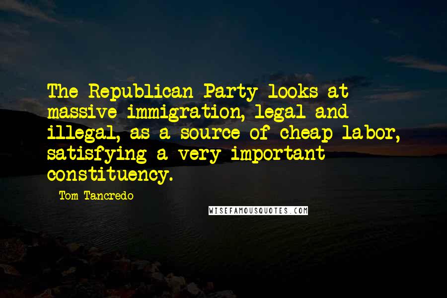 Tom Tancredo Quotes: The Republican Party looks at massive immigration, legal and illegal, as a source of cheap labor, satisfying a very important constituency.