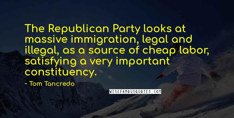 Tom Tancredo Quotes: The Republican Party looks at massive immigration, legal and illegal, as a source of cheap labor, satisfying a very important constituency.