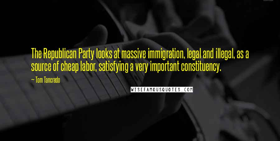 Tom Tancredo Quotes: The Republican Party looks at massive immigration, legal and illegal, as a source of cheap labor, satisfying a very important constituency.