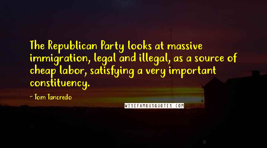 Tom Tancredo Quotes: The Republican Party looks at massive immigration, legal and illegal, as a source of cheap labor, satisfying a very important constituency.