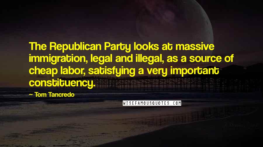 Tom Tancredo Quotes: The Republican Party looks at massive immigration, legal and illegal, as a source of cheap labor, satisfying a very important constituency.