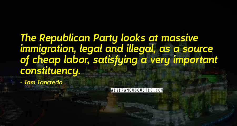 Tom Tancredo Quotes: The Republican Party looks at massive immigration, legal and illegal, as a source of cheap labor, satisfying a very important constituency.