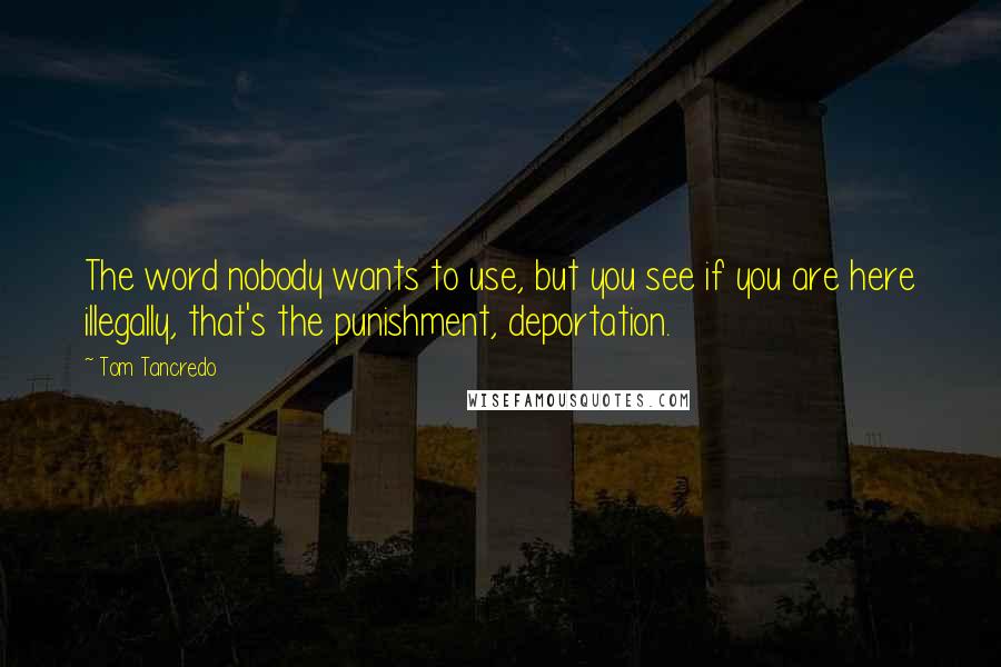 Tom Tancredo Quotes: The word nobody wants to use, but you see if you are here illegally, that's the punishment, deportation.