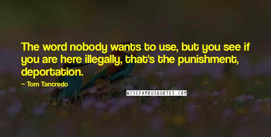 Tom Tancredo Quotes: The word nobody wants to use, but you see if you are here illegally, that's the punishment, deportation.