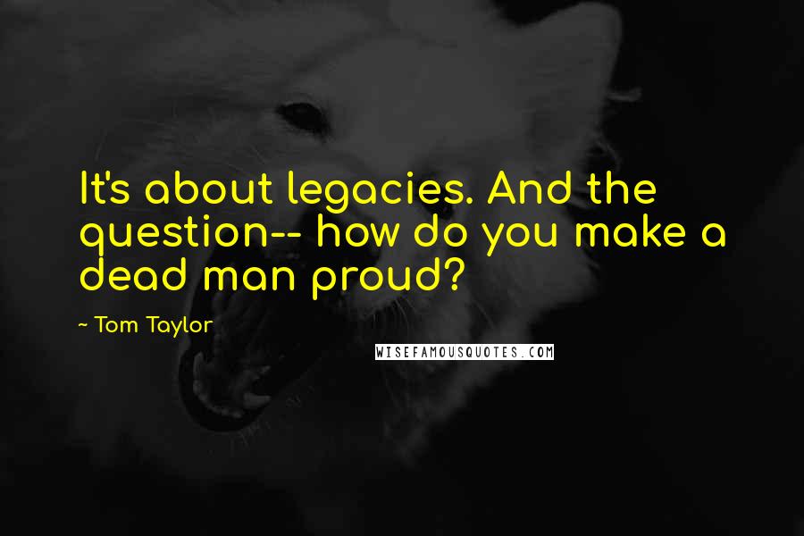 Tom Taylor Quotes: It's about legacies. And the question-- how do you make a dead man proud?