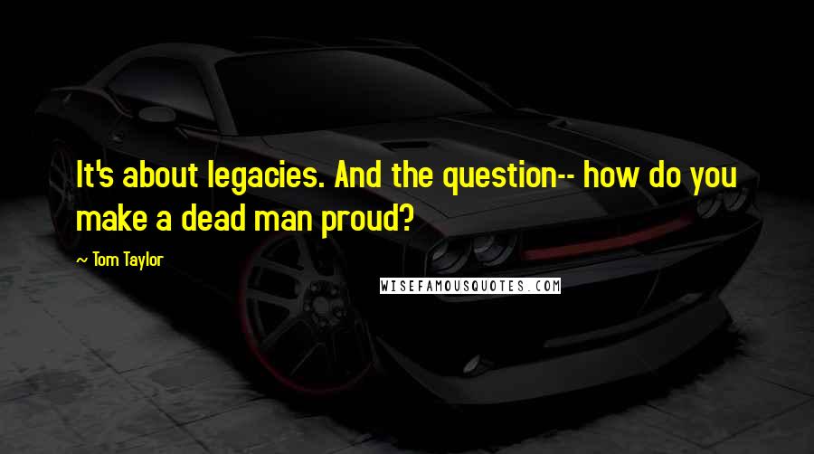 Tom Taylor Quotes: It's about legacies. And the question-- how do you make a dead man proud?