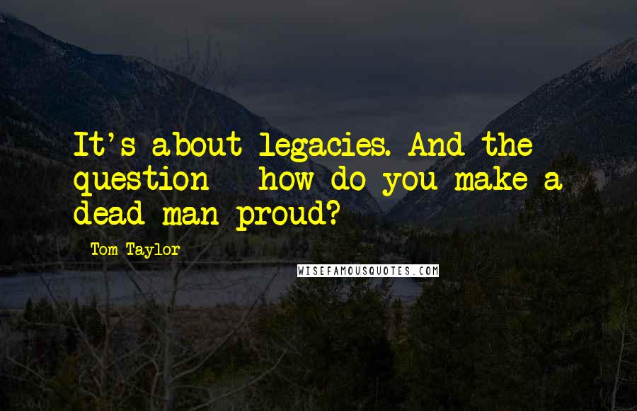 Tom Taylor Quotes: It's about legacies. And the question-- how do you make a dead man proud?