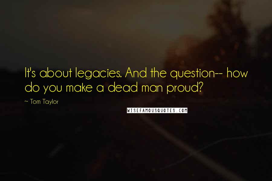 Tom Taylor Quotes: It's about legacies. And the question-- how do you make a dead man proud?