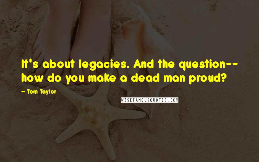 Tom Taylor Quotes: It's about legacies. And the question-- how do you make a dead man proud?