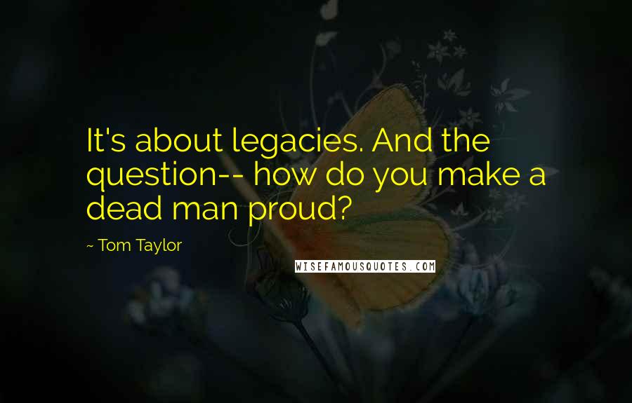 Tom Taylor Quotes: It's about legacies. And the question-- how do you make a dead man proud?