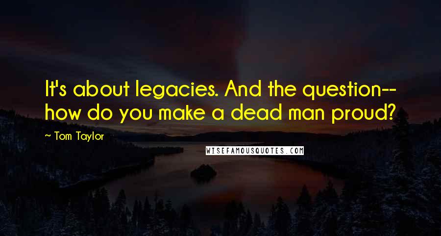 Tom Taylor Quotes: It's about legacies. And the question-- how do you make a dead man proud?