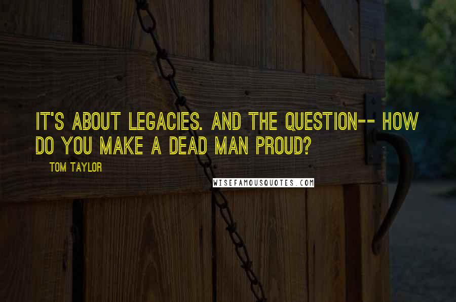 Tom Taylor Quotes: It's about legacies. And the question-- how do you make a dead man proud?