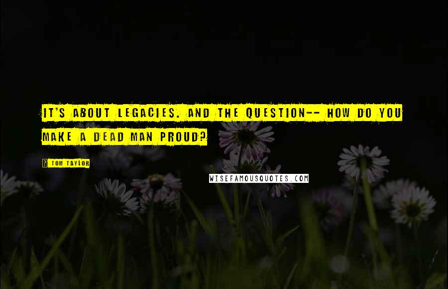 Tom Taylor Quotes: It's about legacies. And the question-- how do you make a dead man proud?