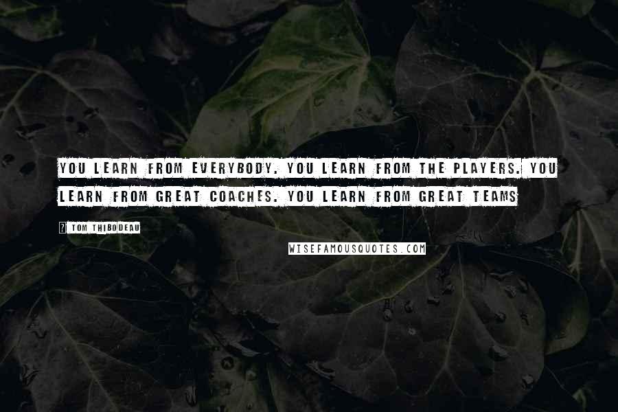 Tom Thibodeau Quotes: You learn from everybody. You learn from the players. You learn from great coaches. You learn from great teams