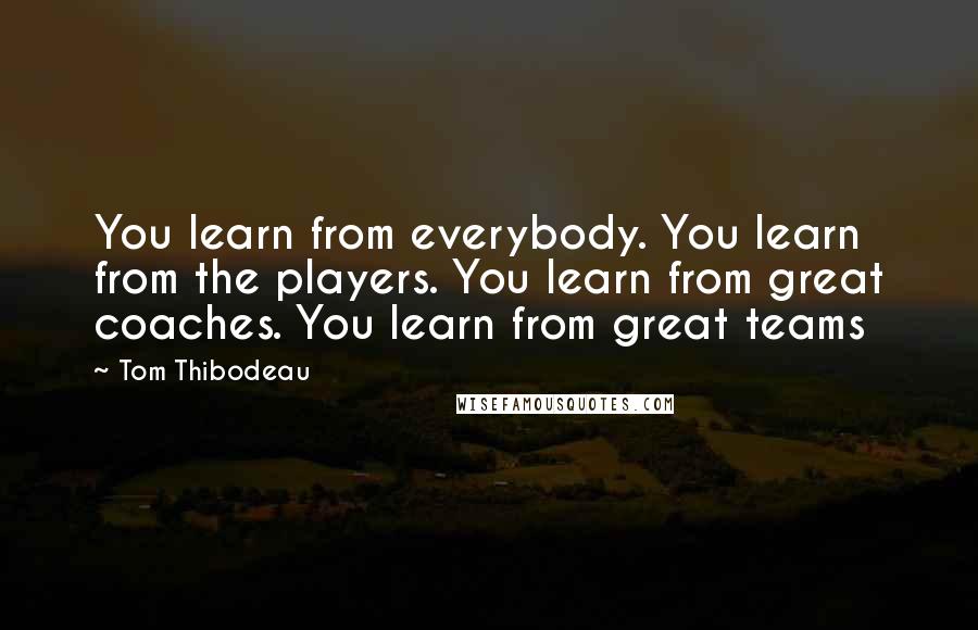 Tom Thibodeau Quotes: You learn from everybody. You learn from the players. You learn from great coaches. You learn from great teams