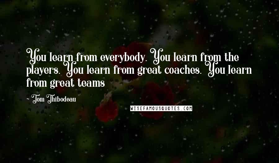 Tom Thibodeau Quotes: You learn from everybody. You learn from the players. You learn from great coaches. You learn from great teams