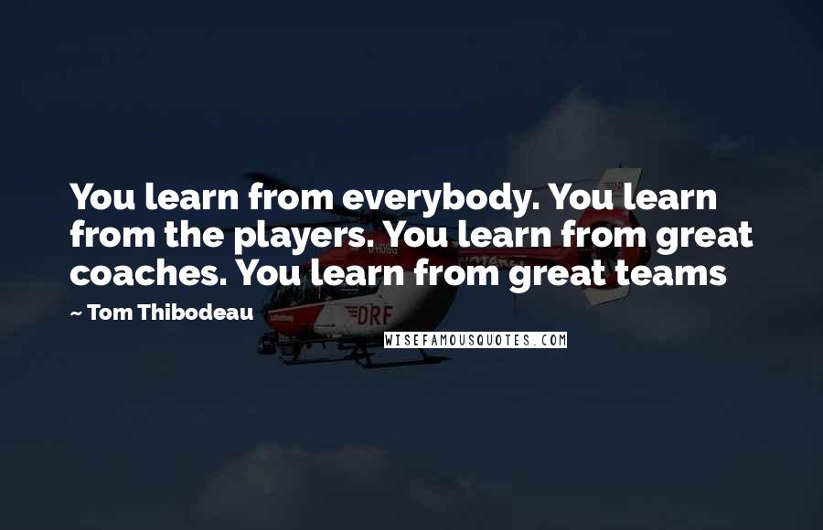 Tom Thibodeau Quotes: You learn from everybody. You learn from the players. You learn from great coaches. You learn from great teams