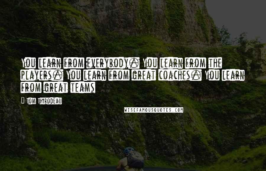 Tom Thibodeau Quotes: You learn from everybody. You learn from the players. You learn from great coaches. You learn from great teams