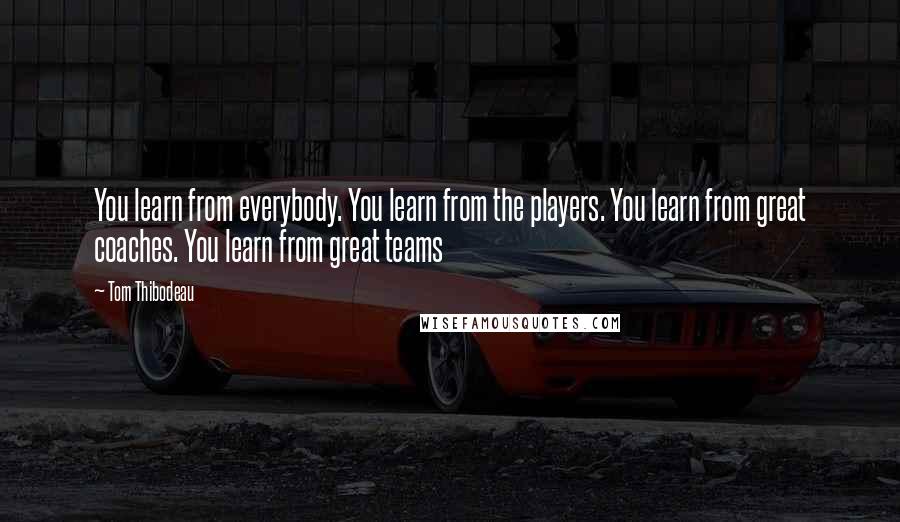 Tom Thibodeau Quotes: You learn from everybody. You learn from the players. You learn from great coaches. You learn from great teams