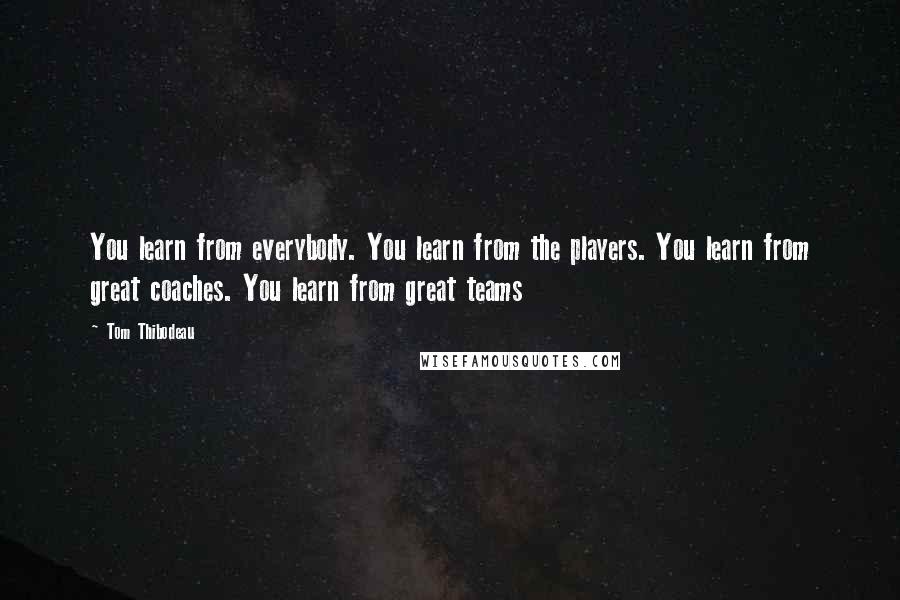 Tom Thibodeau Quotes: You learn from everybody. You learn from the players. You learn from great coaches. You learn from great teams