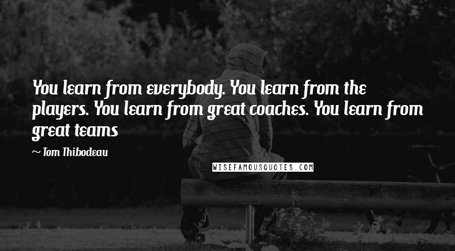 Tom Thibodeau Quotes: You learn from everybody. You learn from the players. You learn from great coaches. You learn from great teams