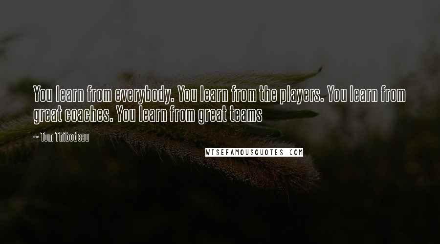 Tom Thibodeau Quotes: You learn from everybody. You learn from the players. You learn from great coaches. You learn from great teams