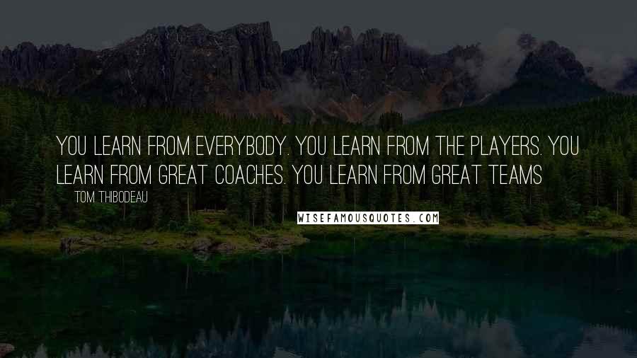 Tom Thibodeau Quotes: You learn from everybody. You learn from the players. You learn from great coaches. You learn from great teams