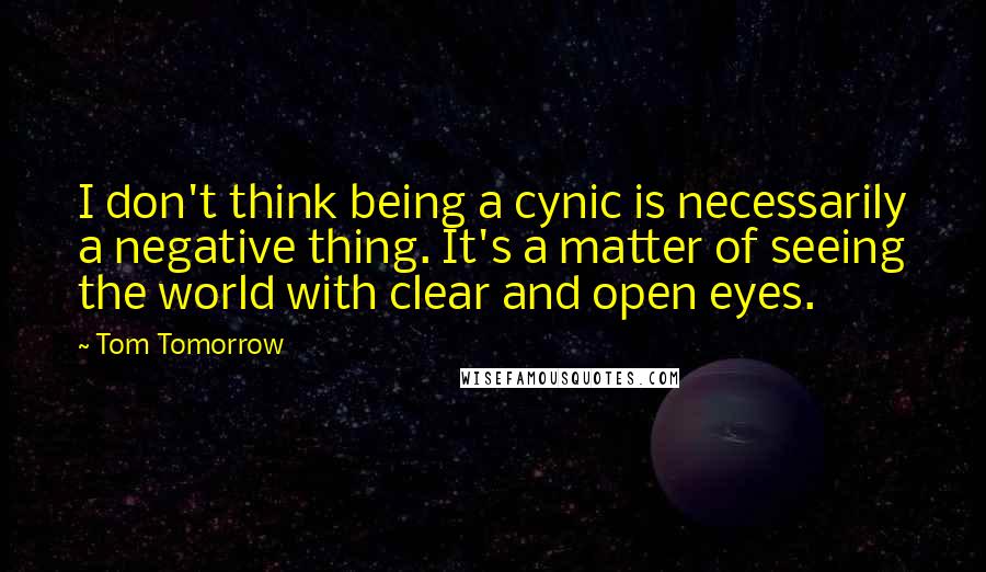 Tom Tomorrow Quotes: I don't think being a cynic is necessarily a negative thing. It's a matter of seeing the world with clear and open eyes.