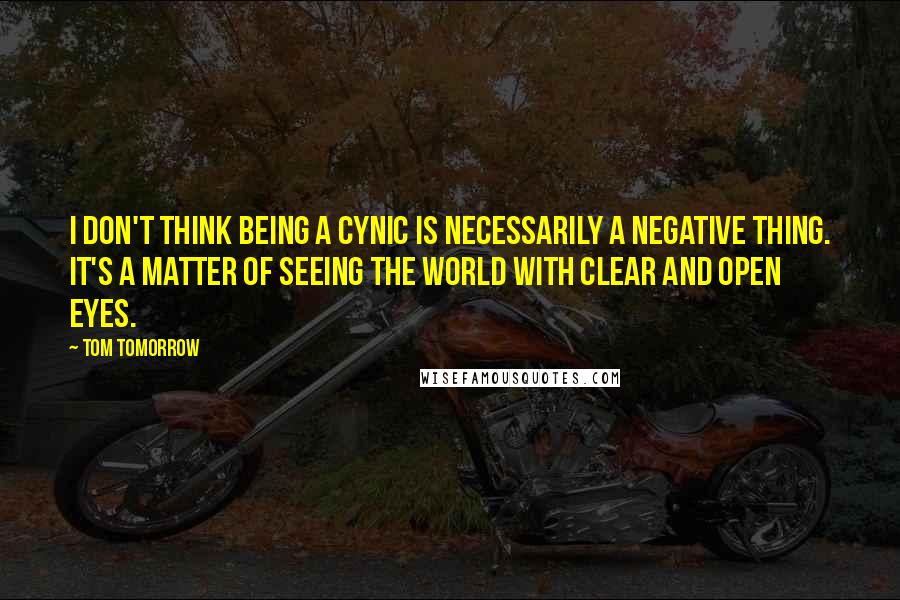 Tom Tomorrow Quotes: I don't think being a cynic is necessarily a negative thing. It's a matter of seeing the world with clear and open eyes.