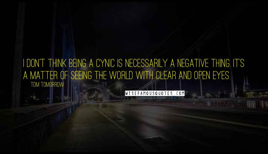 Tom Tomorrow Quotes: I don't think being a cynic is necessarily a negative thing. It's a matter of seeing the world with clear and open eyes.