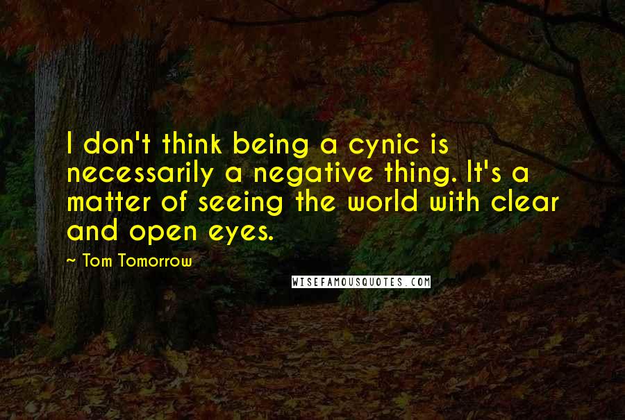 Tom Tomorrow Quotes: I don't think being a cynic is necessarily a negative thing. It's a matter of seeing the world with clear and open eyes.