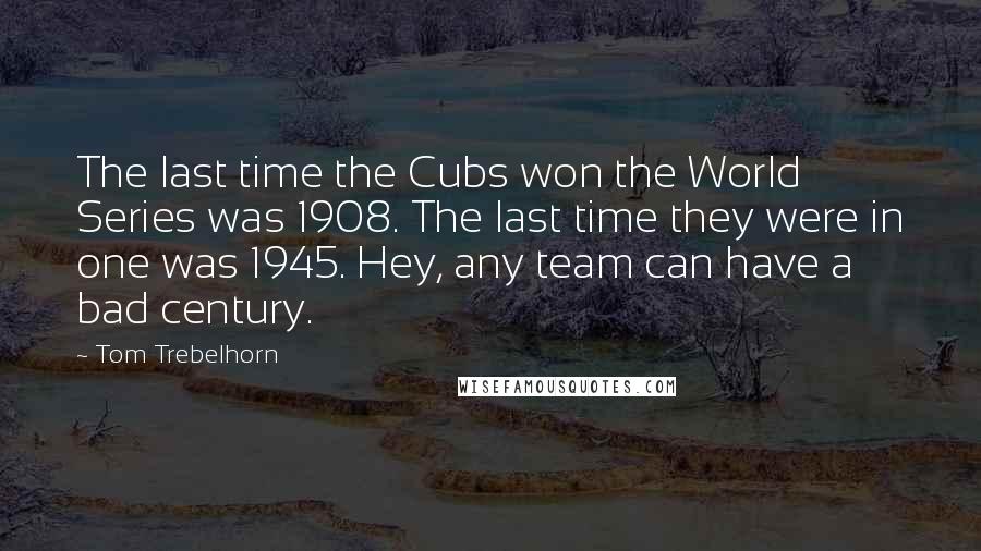 Tom Trebelhorn Quotes: The last time the Cubs won the World Series was 1908. The last time they were in one was 1945. Hey, any team can have a bad century.