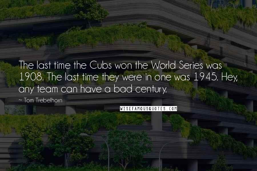Tom Trebelhorn Quotes: The last time the Cubs won the World Series was 1908. The last time they were in one was 1945. Hey, any team can have a bad century.