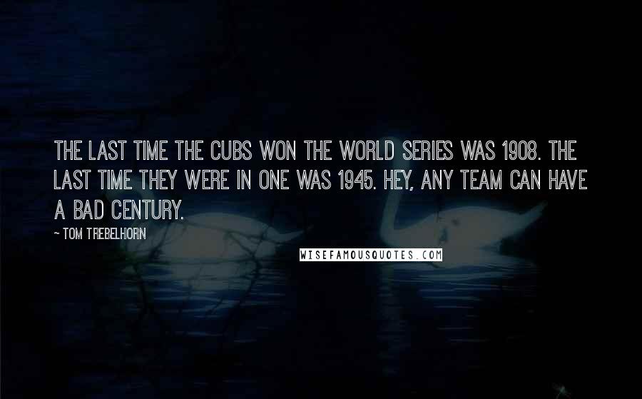Tom Trebelhorn Quotes: The last time the Cubs won the World Series was 1908. The last time they were in one was 1945. Hey, any team can have a bad century.