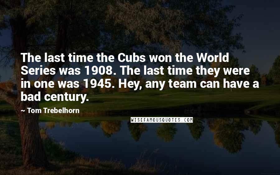 Tom Trebelhorn Quotes: The last time the Cubs won the World Series was 1908. The last time they were in one was 1945. Hey, any team can have a bad century.
