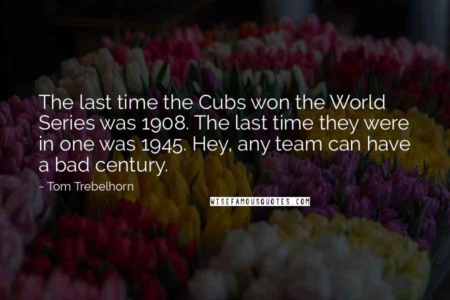 Tom Trebelhorn Quotes: The last time the Cubs won the World Series was 1908. The last time they were in one was 1945. Hey, any team can have a bad century.