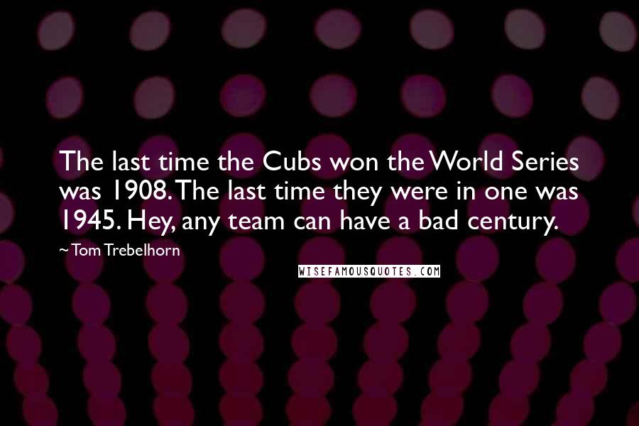Tom Trebelhorn Quotes: The last time the Cubs won the World Series was 1908. The last time they were in one was 1945. Hey, any team can have a bad century.