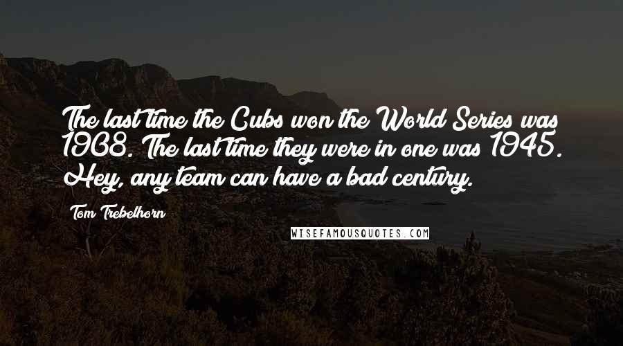 Tom Trebelhorn Quotes: The last time the Cubs won the World Series was 1908. The last time they were in one was 1945. Hey, any team can have a bad century.
