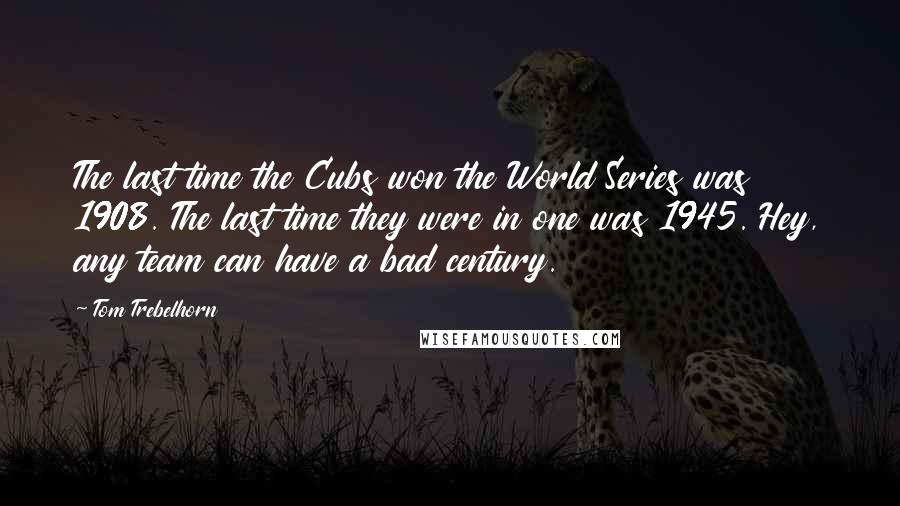 Tom Trebelhorn Quotes: The last time the Cubs won the World Series was 1908. The last time they were in one was 1945. Hey, any team can have a bad century.
