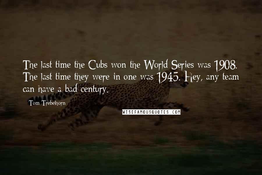 Tom Trebelhorn Quotes: The last time the Cubs won the World Series was 1908. The last time they were in one was 1945. Hey, any team can have a bad century.
