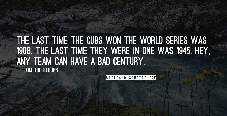 Tom Trebelhorn Quotes: The last time the Cubs won the World Series was 1908. The last time they were in one was 1945. Hey, any team can have a bad century.