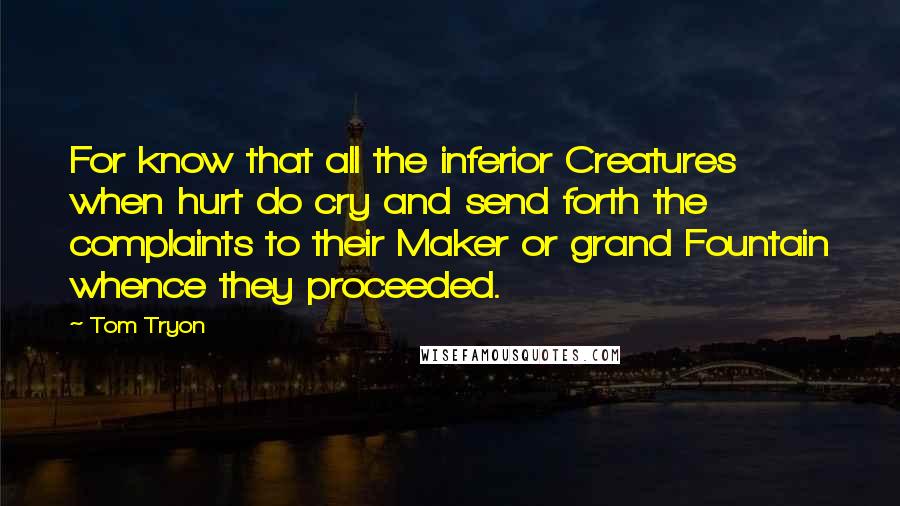 Tom Tryon Quotes: For know that all the inferior Creatures when hurt do cry and send forth the complaints to their Maker or grand Fountain whence they proceeded.