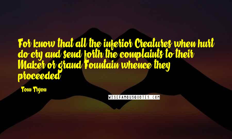 Tom Tryon Quotes: For know that all the inferior Creatures when hurt do cry and send forth the complaints to their Maker or grand Fountain whence they proceeded.