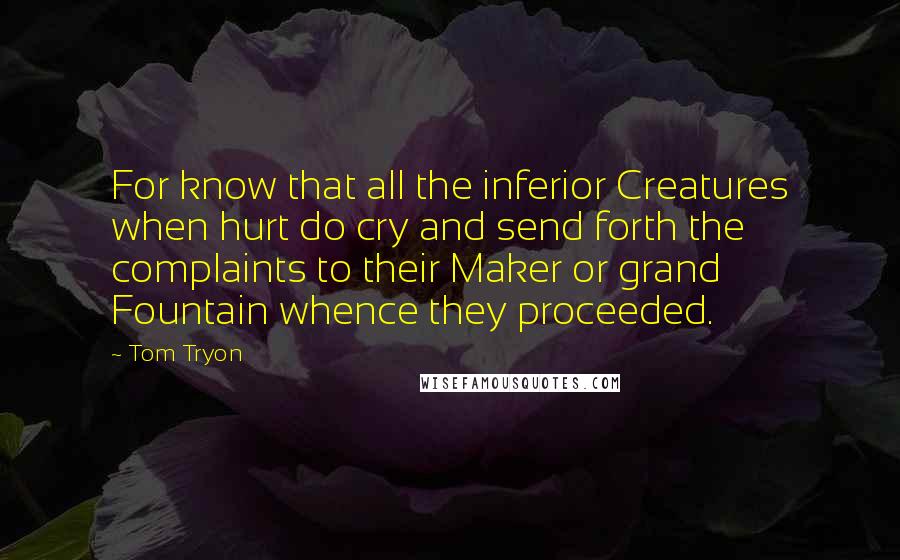 Tom Tryon Quotes: For know that all the inferior Creatures when hurt do cry and send forth the complaints to their Maker or grand Fountain whence they proceeded.